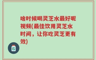 啥时候喝灵芝水最好呢视频(最佳饮用灵芝水时间，让你吃灵芝更有效)