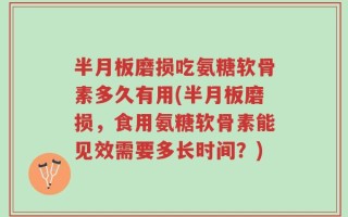 半月板磨损吃氨糖软骨素多久有用(半月板磨损，食用氨糖软骨素能见效需要多长时间？)