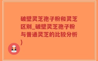 破壁灵芝孢子粉和灵芝区别_破壁灵芝孢子粉与普通灵芝的比较分析)