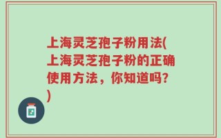 上海灵芝孢子粉用法(上海灵芝孢子粉的正确使用方法，你知道吗？)