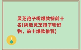 灵芝孢子粉爆款榜前十名(挑选灵芝孢子粉好物，前十爆款推荐)