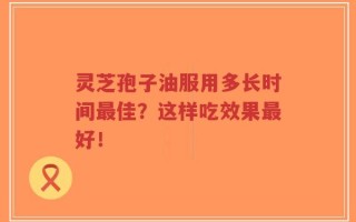 灵芝孢子油服用多长时间最佳？这样吃效果最好！