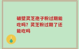破壁灵芝孢子粉过期能吃吗？灵芝粉过期了还能吃吗
