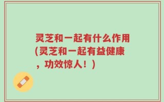 灵芝和一起有什么作用(灵芝和一起有益健康，功效惊人！)