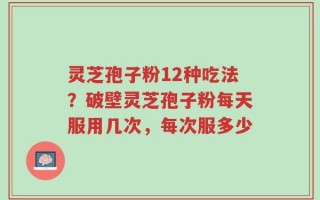灵芝孢子粉12种吃法？破壁灵芝孢子粉每天服用几次，每次服多少
