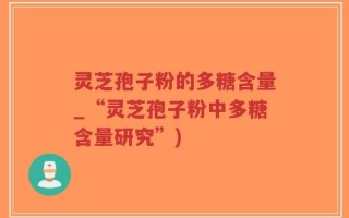 灵芝孢子粉的多糖含量_“灵芝孢子粉中多糖含量研究”)