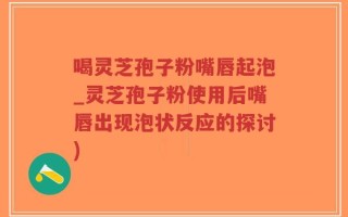 喝灵芝孢子粉嘴唇起泡_灵芝孢子粉使用后嘴唇出现泡状反应的探讨)