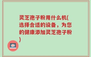 灵芝孢子粉用什么机(选择合适的设备，为您的健康添加灵芝孢子粉)