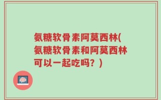 氨糖软骨素阿莫西林(氨糖软骨素和阿莫西林可以一起吃吗？)