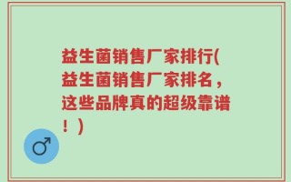 益生菌销售厂家排行(益生菌销售厂家排名，这些品牌真的超级靠谱！)