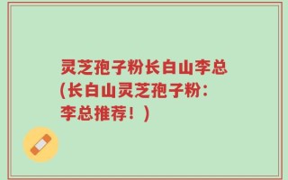 灵芝孢子粉长白山李总(长白山灵芝孢子粉：李总推荐！)