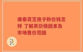 康泰灵芝孢子粉价钱怎样 了解其价格因素及市场售价范围