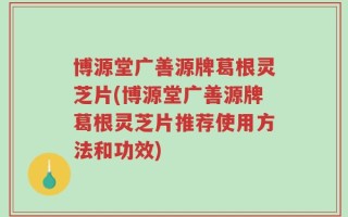 博源堂广善源牌葛根灵芝片(博源堂广善源牌葛根灵芝片推荐使用方法和功效)
