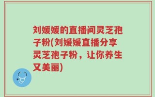 刘媛媛的直播间灵芝孢子粉(刘媛媛直播分享灵芝孢子粉，让你养生又美丽)