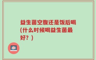 益生菌空腹还是饭后喝(什么时候喝益生菌最好？)