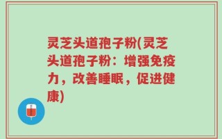 灵芝头道孢子粉(灵芝头道孢子粉：增强免疫力，改善睡眠，促进健康)