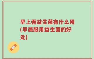早上吞益生菌有什么用(早晨服用益生菌的好处)