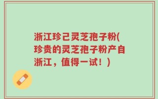 浙江珍己灵芝孢子粉(珍贵的灵芝孢子粉产自浙江，值得一试！)