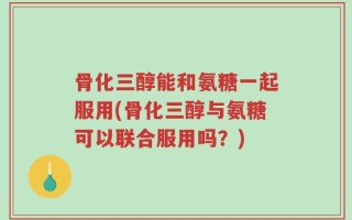 骨化三醇能和氨糖一起服用(骨化三醇与氨糖可以联合服用吗？)