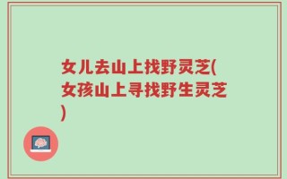 女儿去山上找野灵芝(女孩山上寻找野生灵芝)