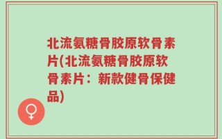 北流氨糖骨胶原软骨素片(北流氨糖骨胶原软骨素片：新款健骨保健品)