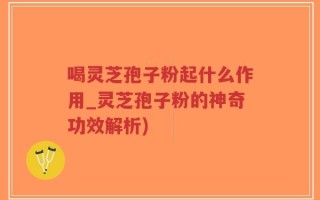 喝灵芝孢子粉起什么作用_灵芝孢子粉的神奇功效解析)