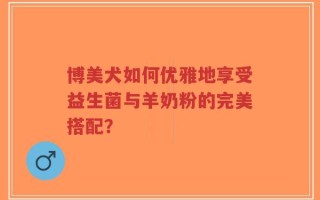 博美犬如何优雅地享受益生菌与羊奶粉的完美搭配？