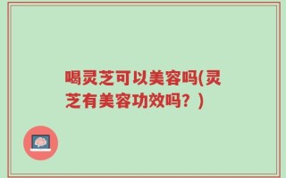 喝灵芝可以美容吗(灵芝有美容功效吗？)