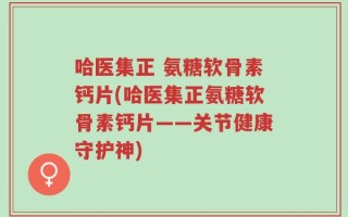 哈医集正 氨糖软骨素钙片(哈医集正氨糖软骨素钙片——关节健康守护神)