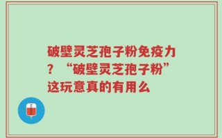 破壁灵芝孢子粉免疫力？“破壁灵芝孢子粉”这玩意真的有用么