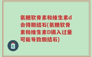 氨糖软骨素和维生素d会得胆结石(氨糖软骨素和维生素D摄入过量可能导致胆结石)