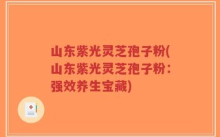 山东紫光灵芝孢子粉(山东紫光灵芝孢子粉：强效养生宝藏)