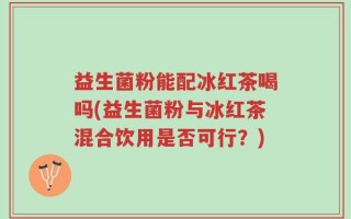 益生菌粉能配冰红茶喝吗(益生菌粉与冰红茶混合饮用是否可行？)