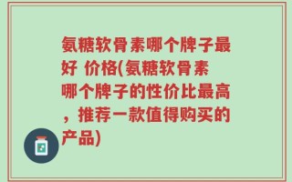 氨糖软骨素哪个牌子最好 价格(氨糖软骨素哪个牌子的性价比最高，推荐一款值得购买的产品)