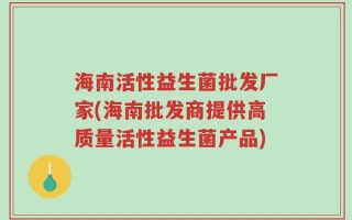 海南活性益生菌批发厂家(海南批发商提供高质量活性益生菌产品)