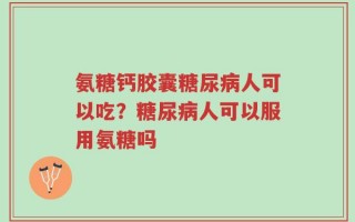 氨糖钙胶囊糖尿病人可以吃？糖尿病人可以服用氨糖吗