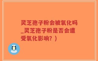 灵芝孢子粉会被氧化吗_灵芝孢子粉是否会遭受氧化影响？)