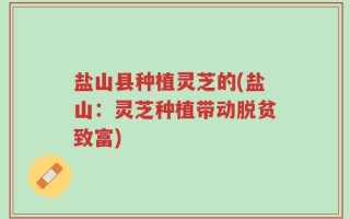 盐山县种植灵芝的(盐山：灵芝种植带动脱贫致富)