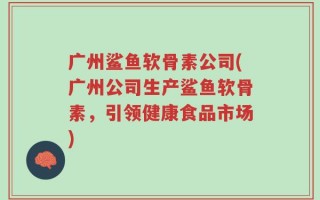 广州鲨鱼软骨素公司(广州公司生产鲨鱼软骨素，引领健康食品市场)