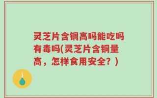 灵芝片含铜高吗能吃吗有毒吗(灵芝片含铜量高，怎样食用安全？)