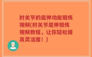 肘关节的屈伸功能锻炼视频(肘关节屈伸锻炼视频教程，让你轻松提高灵活度！)