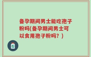 备孕期间男士能吃孢子粉吗(备孕期间男士可以食用孢子粉吗？)