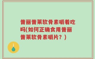 普丽普莱软骨素嚼着吃吗(如何正确食用普丽普莱软骨素嚼片？)