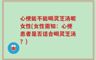 心梗能不能喝灵芝汤呢女性(女性需知：心梗患者是否适合喝灵芝汤？)