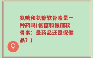 氨糖和氨糖软骨素是一种药吗(氨糖和氨糖软骨素：是药品还是保健品？)