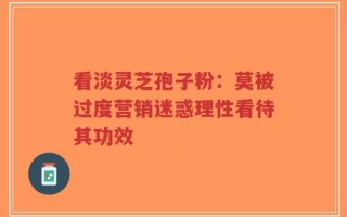看淡灵芝孢子粉：莫被过度营销迷惑理性看待其功效