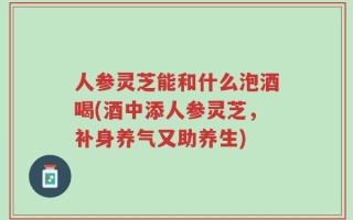 人参灵芝能和什么泡酒喝(酒中添人参灵芝，补身养气又助养生)