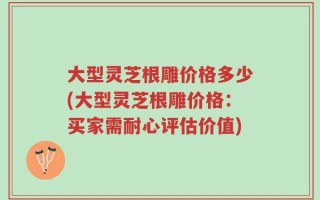 大型灵芝根雕价格多少(大型灵芝根雕价格：买家需耐心评估价值)