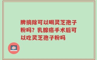 脾摘除可以喝灵芝孢子粉吗？乳腺癌手术后可以吃灵芝孢子粉吗