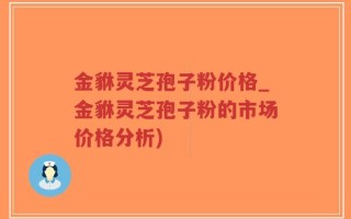 金貅灵芝孢子粉价格_金貅灵芝孢子粉的市场价格分析)